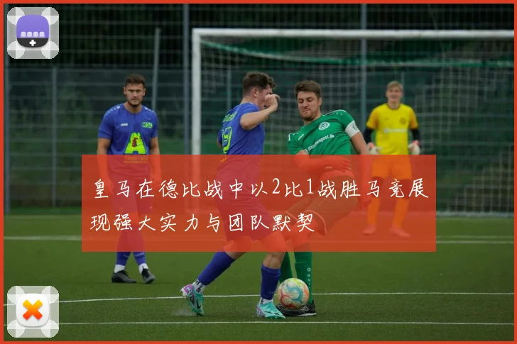 皇马在德比战中以2比1战胜马竞展现强大实力与团队默契
