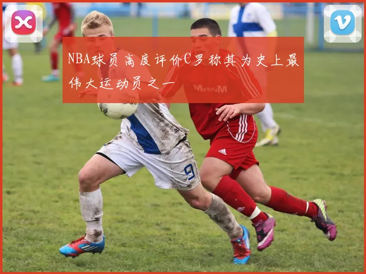NBA球员高度评价C罗称其为史上最伟大运动员之一