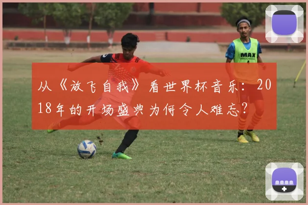 从《放飞自我》看世界杯音乐：2018年的开场盛典为何令人难忘？