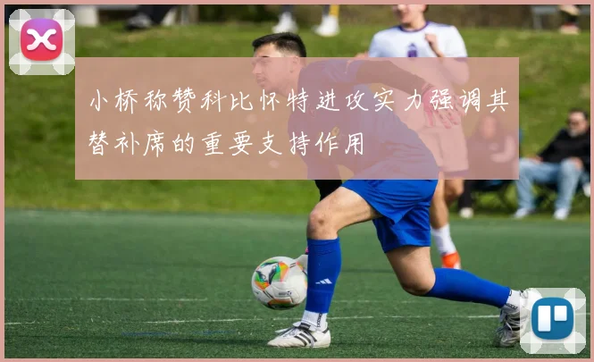 小桥称赞科比怀特进攻实力强调其替补席的重要支持作用