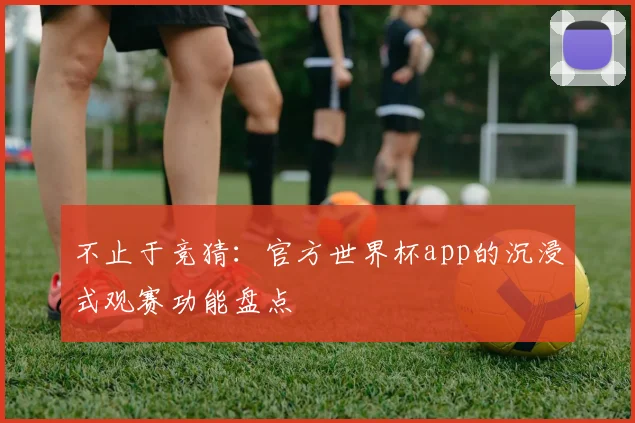 不止于竞猜：官方世界杯app的沉浸式观赛功能盘点