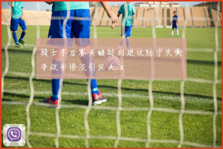 骑士季后赛关键时刻进攻防守失衡净效率惨淡引发关注