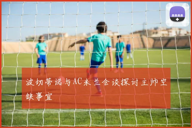 波切蒂诺与AC米兰会谈探讨主帅空缺事宜